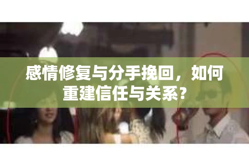 感情修复与分手挽回，如何重建信任与关系？