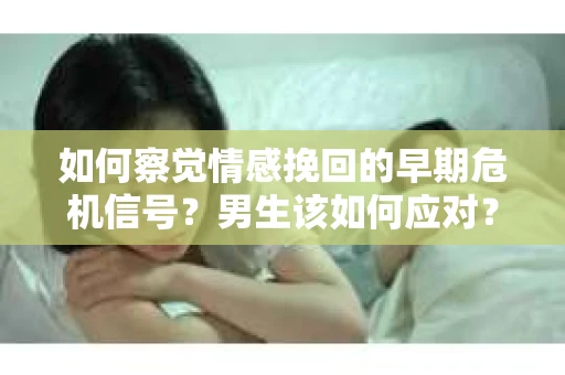如何察觉情感挽回的早期危机信号？男生该如何应对？