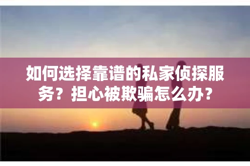 如何选择靠谱的私家侦探服务？担心被欺骗怎么办？