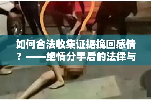 如何合法收集证据挽回感情？——绝情分手后的法律与取证策略