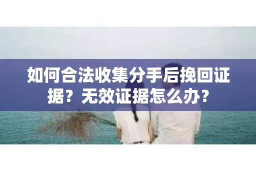如何合法收集分手后挽回证据？无效证据怎么办？