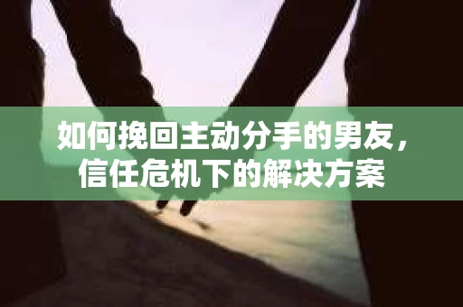 如何挽回主动分手的男友，信任危机下的解决方案
