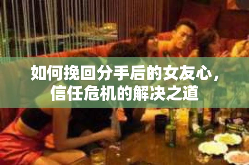 如何挽回分手后的女友心，信任危机的解决之道