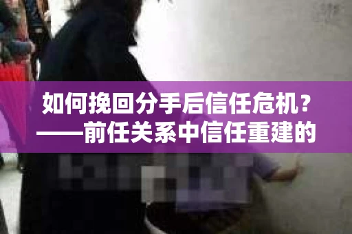 如何挽回分手后信任危机？——前任关系中信任重建的实用指南