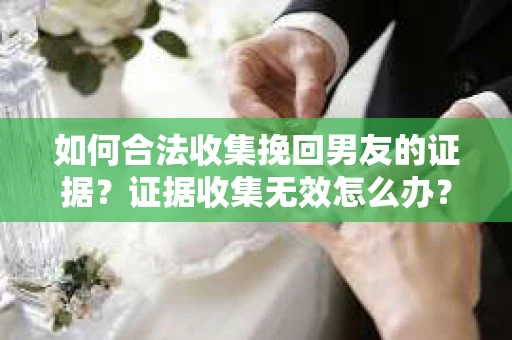 如何合法收集挽回男友的证据？证据收集无效怎么办？