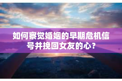 如何察觉婚姻的早期危机信号并挽回女友的心？