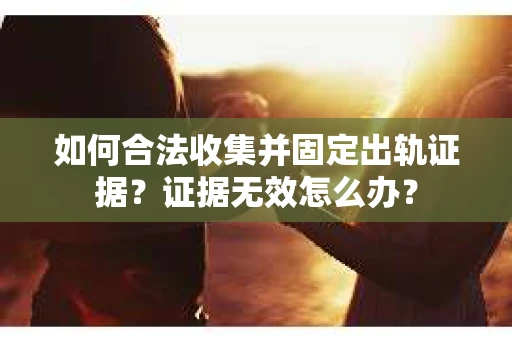 如何合法收集并固定出轨证据?证据无效怎么办? 如何合法收集并固定出轨证据?证据无效怎么办?