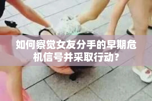如何察觉女友分手的早期危机信号并采取行动？