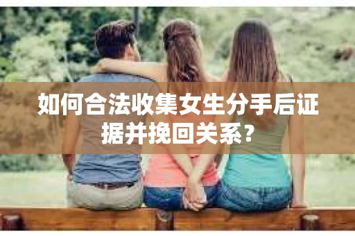 如何合法收集女生分手后证据并挽回关系？