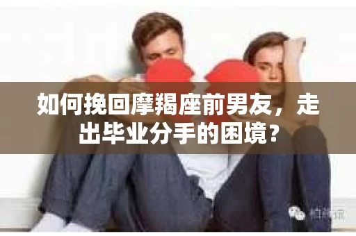 如何挽回摩羯座前男友，走出毕业分手的困境？