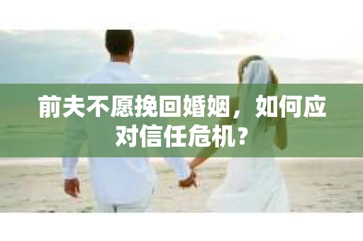 前夫不愿挽回婚姻,如何应对信任危机? 前夫不愿挽回婚姻,如何应对信任危机?