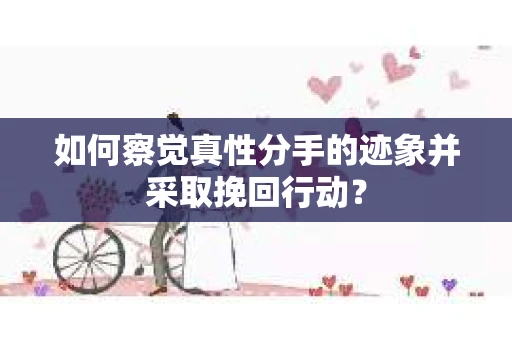 如何察觉真性分手的迹象并采取挽回行动？