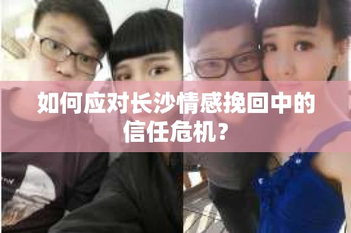 如何应对长沙情感挽回中的信任危机？