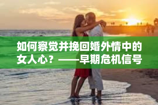 如何察觉并挽回婚外情中的女人心？——早期危机信号与干预策略