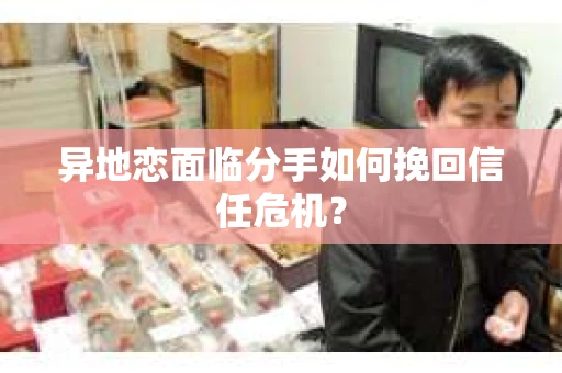 异地恋面临分手如何挽回信任危机？