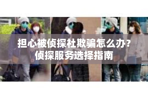 担心被侦探社欺骗怎么办？侦探服务选择指南