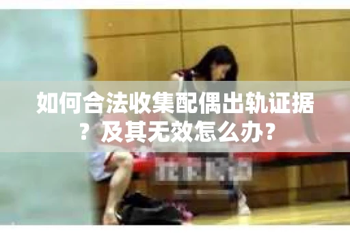 如何合法收集配偶出轨证据？及其无效怎么办？