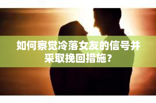 如何察觉冷落女友的信号并采取挽回措施？