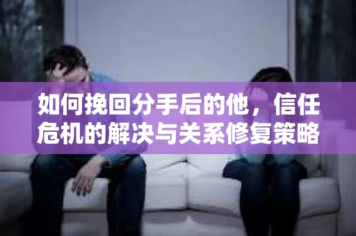 如何挽回分手后的他，信任危机的解决与关系修复策略