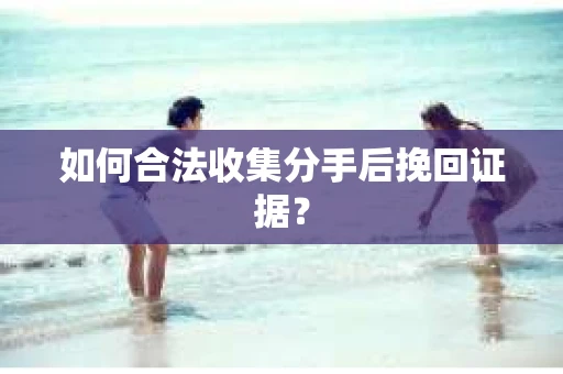 如何合法收集分手后挽回证据？