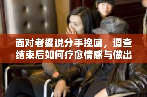 面对老梁说分手挽回，调查结束后如何疗愈情感与做出人生决策？