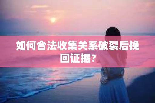 如何合法收集关系破裂后挽回证据？