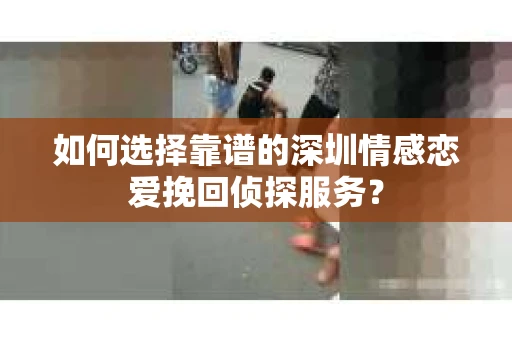 如何选择靠谱的深圳情感恋爱挽回侦探服务? 如何选择靠谱的深圳情感恋爱挽回侦探服务?