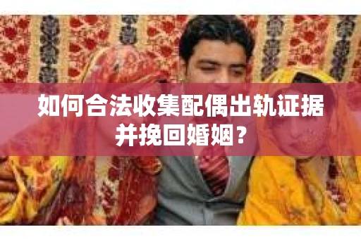 如何合法收集配偶出轨证据并挽回婚姻？
