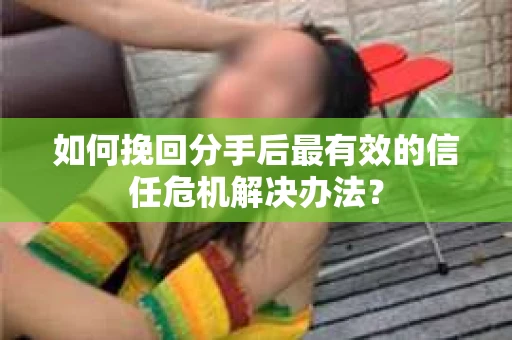 如何挽回分手后最有效的信任危机解决办法？