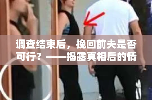调查结束后，挽回前夫是否可行？——揭露真相后的情感疗愈与人生决策