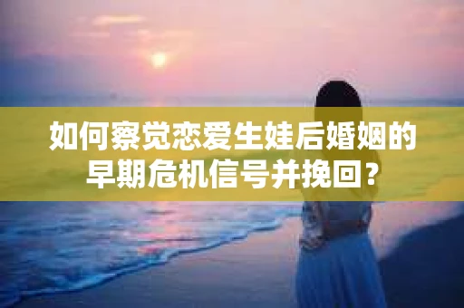 如何察觉恋爱生娃后婚姻的早期危机信号并挽回？