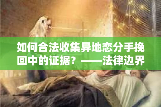 如何合法收集异地恋分手挽回中的证据？——法律边界内的取证策略