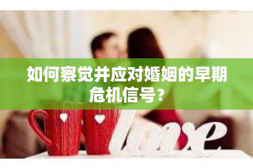 如何察觉并应对婚姻的早期危机信号？
