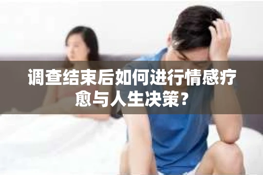 调查结束后如何进行情感疗愈与人生决策？