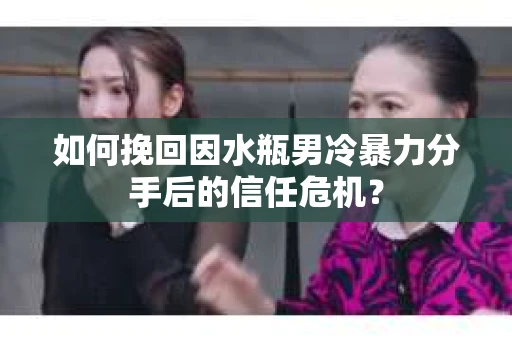 如何挽回因水瓶男冷暴力分手后的信任危机？