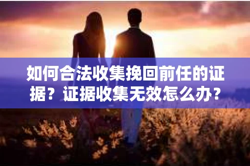 如何合法收集挽回前任的证据？证据收集无效怎么办？