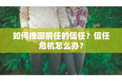 如何挽回前任的信任？信任危机怎么办？