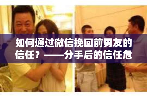 如何通过微信挽回前男友的信任？——分手后的信任危机解决方案