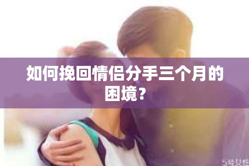 如何挽回情侣分手三个月的困境？