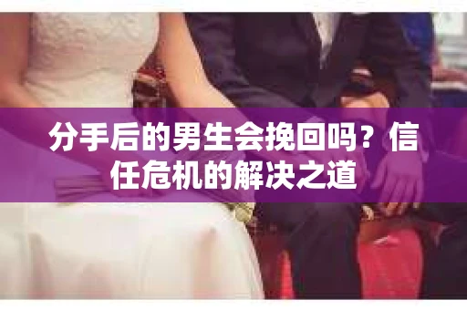 分手后的男生会挽回吗？信任危机的解决之道