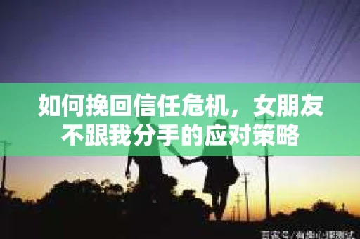 如何挽回信任危机，女朋友不跟我分手的应对策略